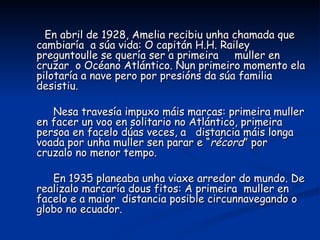 En abril de 1928, Amelia recibiu unha chamada que
cambiaría a súa vida: O capitán H.H. Railey
preguntoulle se quería ser a primeira muller en
cruzar o Océano Atlántico. Nun primeiro momento ela
pilotaría a nave pero por presións da súa familia
desistiu.

   Nesa travesía impuxo máis marcas: primeira muller
en facer un voo en solitario no Atlántico, primeira
persoa en facelo dúas veces, a distancia máis longa
voada por unha muller sen parar e “récord” por
cruzalo no menor tempo.

   En 1935 planeaba unha viaxe arredor do mundo. De
realizalo marcaría dous fitos: A primeira muller en
facelo e a maior distancia posible circunnavegando o
globo no ecuador.
 