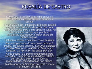 ROSALÍA DE CASTRO
   Comenzou a escribir dende moi nova e a
   participar nas representacións teatrais da
                     escola.
A autora é un dos pináculos da poesía castelá
  e galega sen distinción de sexos. Foi unha
muller adiantada para a súa época e culta. Foi
      das primeiras autoras que practica o
   bilingüismo alcanzando a maior altura en
                 ambas linguas.
 Cultivou a novela e destacou como ensaísta.
  Pero a importancia do seu nome débese á
poesía. En galego publicou Cantares Gallegos
 e Follas Novas e en castelán El libro de los
  cantares, La flor e En las orillas del Sar .
  A súa poesía é a ponte fundamental para
 entender o cambio da sensibilidade estética
        dun século a otro. É a unión coa
   modernidade, converténdose nun clásico.
 Rosalía nacera en Santiago en 1837 e morre
               en Padrón en 1885.
 