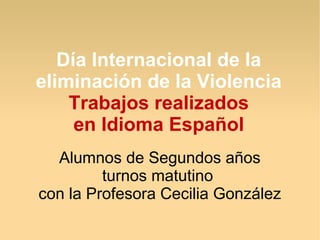 Día Internacional de la
eliminación de la Violencia
    Trabajos realizados
     en Idioma Español
  Alumnos de Segundos años
         turnos matutino
con la Profesora Cecilia González
 