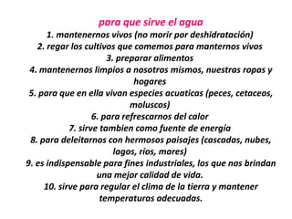 para que sirve el agua
      1. mantenernos vivos (no morir por deshidratación)
   2. regar los cultivos que comemos para manternos vivos
                       3. preparar alimentos
 4. mantenernos limpios a nosotros mismos, nuestras ropas y
                              hogares
 5. para que en ella vivan especies acuaticas (peces, cetaceos,
                             moluscos)
                   6. para refrescarnos del calor
            7. sirve tambien como fuente de energía
 8. para deleitarnos con hermosos paisajes (cascadas, nubes,
                         lagos, ríos, mares)
9. es indispensable para fines industriales, los que nos brindan
                    una mejor calidad de vida.
     10. sirve para regular el clima de la tierra y mantener
                     temperaturas adecuadas.
 