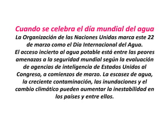 Cuando se celebra el día mundial del agua
La Organización de las Naciones Unidas marca este 22
      de marzo como el Día Internacional del Agua.
El acceso incierto al agua potable está entre las peores
amenazas a la seguridad mundial según la evaluación
    de agencias de inteligencia de Estados Unidos al
 Congreso, a comienzos de marzo. La escasez de agua,
    la creciente contaminación, las inundaciones y el
cambio climático pueden aumentar la inestabilidad en
                  los países y entre ellos.
 