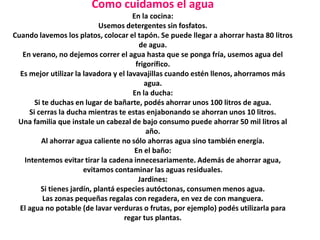 Como cuidamos el agua
                                       En la cocina:
                             Usemos detergentes sin fosfatos.
Cuando lavemos los platos, colocar el tapón. Se puede llegar a ahorrar hasta 80 litros
                                          de agua.
   En verano, no dejemos correr el agua hasta que se ponga fría, usemos agua del
                                         frigorífico.
  Es mejor utilizar la lavadora y el lavavajillas cuando estén llenos, ahorramos más
                                            agua.
                                        En la ducha:
        Si te duchas en lugar de bañarte, podés ahorrar unos 100 litros de agua.
      Si cerras la ducha mientras te estas enjabonando se ahorran unos 10 litros.
 Una familia que instale un cabezal de bajo consumo puede ahorrar 50 mil litros al
                                             año.
           Al ahorrar agua caliente no sólo ahorras agua sino también energía.
                                        En el baño:
    Intentemos evitar tirar la cadena innecesariamente. Además de ahorrar agua,
                        evitamos contaminar las aguas residuales.
                                          Jardines:
          Si tienes jardín, plantá especies autóctonas, consumen menos agua.
           Las zonas pequeñas regalas con regadera, en vez de con manguera.
  El agua no potable (de lavar verduras o frutas, por ejemplo) podés utilizarla para
                                     regar tus plantas.
 