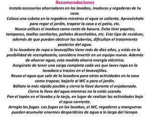 Recomendaciones
  Instala accesorios ahorradores en los lavabos, inodoros y regaderas de tu
                                       casa.
Coloca una cubeta en la regadera mientras el agua se calienta. Aprovéchala
               para regar el jardín, trapear la casa o el patio, etc.
       Nunca utilices el inodoro como cesto de basura. Evita tirar papeles,
tampones, toallas sanitarias, pañales desechables, etc. Este tipo de residuos,
     además de que pueden obstruir las tuberías, dificultan el tratamiento
                                posterior del agua.
   Si tu lavadora de ropa o lavavajillas tiene más de diez años, y estás en la
posibilidad de reemplazarlo, considera invertir en un equipo nuevo. Además
             de ahorrar agua, esta medida ahorra energía eléctrica.
     Asegúrate de tener una carga completa cada vez que laves ropa en la
                       lavadora o trastes en el lavavajillas.
    Reusa el agua que sale de la lavadora para otras actividades en la casa
                  como trapear, bajarle al WC o para el jardín.
     Báñate lo más rápido posible y cierra la llave durante el enjabonado.
              Cierra la llave del agua mientras no la estás usando.
 Pon el tapón en el lavabo y la tarja, en lugar de realizar las actividades bajo
                                 el agua corriente.
  Arregla las fugas. Las fugas en los lavabos, el WC, regaderas y mangueras
    pueden acumular enormes desperdicios de agua a lo largo del tiempo.
 