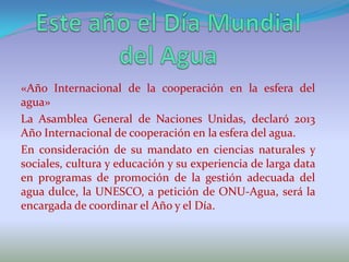 «Año Internacional de la cooperación en la esfera del
agua»
La Asamblea General de Naciones Unidas, declaró 2013
Año Internacional de cooperación en la esfera del agua.
En consideración de su mandato en ciencias naturales y
sociales, cultura y educación y su experiencia de larga data
en programas de promoción de la gestión adecuada del
agua dulce, la UNESCO, a petición de ONU-Agua, será la
encargada de coordinar el Año y el Día.
 