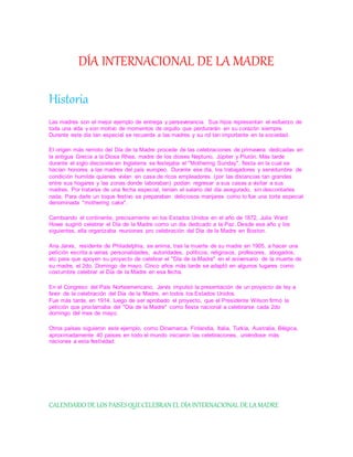 DÍA INTERNACIONAL DE LA MADRE
Historia
Las madres son el mejor ejemplo de entrega y perseverancia. Sus hijos representan el esfuerzo de
toda una vida y son motivo de momentos de orgullo que perdurarán en su corazón siempre.
Durante este día tan especial se recuerda a las madres y su rol tan importante en la sociedad.
El origen más remoto del Día de la Madre procede de las celebraciones de primavera dedicadas en
la antigua Grecia a la Diosa Rhea, madre de los dioses Neptuno, Júpiter y Plutón. Más tarde
durante el siglo diecisiete en Inglaterra se festejaba el "Mothering Sunday", fiesta en la cual se
hacían honores a las madres del país europeo. Durante ese día, los trabajadores y servidumbre de
condición humilde quienes vivían en casa de ricos empleadores (por las distancias tan grandes
entre sus hogares y las zonas donde laboraban) podían regresar a sus casas a visitar a sus
madres. Por tratarse de una fecha especial, tenían el salario del día asegurado, sin descontarles
nada. Para darle un toque festivo se preparaban deliciosos manjares como lo fue una torta especial
denominada "mothering cake".
Cambiando el continente, precisamente en los Estados Unidos en el año de 1872, Julia Ward
Howe sugirió celebrar el Día de la Madre como un día dedicado a la Paz. Desde ese año y los
siguientes, ella organizaba reuniones pro celebración del Día de la Madre en Boston.
Ana Jarvis, residente de Philadelphia, se anima, tras la muerte de su madre en 1905, a hacer una
petición escrita a varias personalidades, autoridades, políticos, religiosos, profesores, abogados,
etc para que apoyen su proyecto de celebrar el "Día de la Madre" en el aniversario de la muerte de
su madre, el 2do. Domingo de mayo. Cinco años más tarde se adaptó en algunos lugares como
costumbre celebrar el Día de la Madre en esa fecha.
En el Congreso del País Norteamericano, Jarvis impulsó la presentación de un proyecto de ley a
favor de la celebración del Día de la Madre, en todos los Estados Unidos.
Fue más tarde, en 1914, luego de ser aprobado el proyecto, que el Presidente Wilson firmó la
petición que proclamaba del "Día de la Madre" como fiesta nacional a celebrarse cada 2do
domingo del mes de mayo.
Otros países siguieron este ejemplo, como Dinamarca, Finlandia, Italia, Turkía, Australia, Bélgica,
aproximadamente 40 países en todo el mundo iniciaron las celebraciones, uniéndose más
naciones a esta festividad.
CALENDARIO DE LOS PAISESQUECELEBRAN EL DÍAINTERNACIONAL DE LAMADRE
 