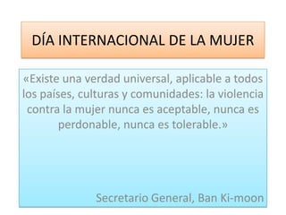 DÍA INTERNACIONAL DE LA MUJER

«Existe una verdad universal, aplicable a todos
los países, culturas y comunidades: la violencia
 contra la mujer nunca es aceptable, nunca es
        perdonable, nunca es tolerable.»




              Secretario General, Ban Ki-moon
 