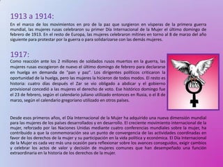 1913 a 1914:
En el marco de los movimientos en pro de la paz que surgieron en vísperas de la primera guerra
mundial, las mujeres rusas celebraron su primer Día Internacional de la Mujer el último domingo de
febrero de 1913. En el resto de Europa, las mujeres celebraron mítines en torno al 8 de marzo del año
siguiente para protestar por la guerra o para solidarizarse con las demás mujeres.


1917:
Como reacción ante los 2 millones de soldados rusos muertos en la guerra, las
mujeres rusas escogieron de nuevo el último domingo de febrero para declararse
en huelga en demanda de "pan y paz". Los dirigentes políticos criticaron la
oportunidad de la huelga, pero las mujeres la hicieron de todos modos. El resto es
historia: cuatro días después el Zar se vio obligado a abdicar y el gobierno
provisional concedió a las mujeres el derecho de voto. Ese histórico domingo fue
el 23 de febrero, según el calendario juliano utilizado entonces en Rusia, o el 8 de
marzo, según el calendario gregoriano utilizado en otros países.


Desde esos primeros años, el Día Internacional de la Mujer ha adquirido una nueva dimensión mundial
para las mujeres de los países desarrollados y en desarrollo. El creciente movimiento internacional de la
mujer, reforzado por las Naciones Unidas mediante cuatro conferencias mundiales sobre la mujer, ha
contribuido a que la conmemoración sea un punto de convergencia de las actividades coordinadas en
favor de los derechos de la mujer y su participación en la vida política y económica. El Día Internacional
de la Mujer es cada vez más una ocasión para reflexionar sobre los avances conseguidos, exigir cambios
y celebrar los actos de valor y decisión de mujeres comunes que han desempeñado una función
extraordinaria en la historia de los derechos de la mujer.
 