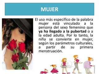 MUJER
El uso más específico de la palabra
mujer está vinculado a la
persona del sexo femenino que
ya ha llegado a la pubertad o a
la edad adulta. Por lo tanto, la
niña se convierte en mujer,
según los parámetros culturales,
a partir de su primera
menstruación.

 