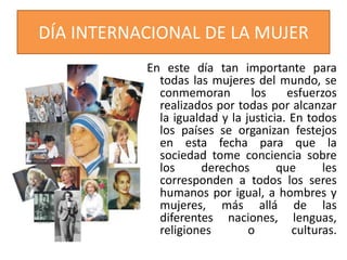 DÍA INTERNACIONAL DE LA MUJER
En este día tan importante para
todas las mujeres del mundo, se
conmemoran
los
esfuerzos
realizados por todas por alcanzar
la igualdad y la justicia. En todos
los países se organizan festejos
en esta fecha para que la
sociedad tome conciencia sobre
los
derechos
que
les
corresponden a todos los seres
humanos por igual, a hombres y
mujeres, más allá de las
diferentes naciones, lenguas,
religiones
o
culturas.

 