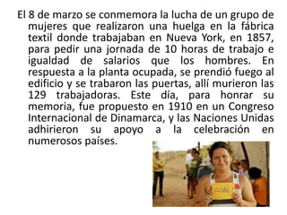 El 8 de marzo se conmemora la lucha de un grupo de
mujeres que realizaron una huelga en la fábrica
textil donde trabajaban en Nueva York, en 1857,
para pedir una jornada de 10 horas de trabajo e
igualdad de salarios que los hombres. En
respuesta a la planta ocupada, se prendió fuego al
edificio y se trabaron las puertas, allí murieron las
129 trabajadoras. Este día, para honrar su
memoria, fue propuesto en 1910 en un Congreso
Internacional de Dinamarca, y las Naciones Unidas
adhirieron su apoyo a la celebración en
numerosos países.

 