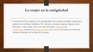 La mujer en la antigüedad
• La historia de las mujeres en la antigüedad está en buena medida sesgada por
quienes la contaban, hombres. No obstante, destacan algunas figuras, unas
literarias y otras reales. Así, en la obra de teatro Lisístrata, de
Aristófanes, situada en la antigua Grecia (s.V a.c.) se encuentra un referente
literario histórico de la lucha de la mujer

 