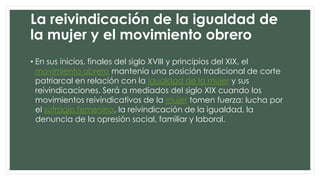 La reivindicación de la igualdad de
la mujer y el movimiento obrero
• En sus inicios, finales del siglo XVIII y principios del XIX, el
movimiento obrero mantenía una posición tradicional de corte
patriarcal en relación con la igualdad de la mujer y sus
reivindicaciones. Será a mediados del siglo XIX cuando los
movimientos reivindicativos de la mujer tomen fuerza: lucha por
el sufragio femenino, la reivindicación de la igualdad, la
denuncia de la opresión social, familiar y laboral.

 