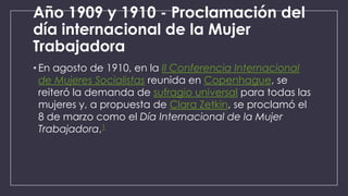 Año 1909 y 1910 - Proclamación del
día internacional de la Mujer
Trabajadora
• En agosto de 1910, en la II Conferencia Internacional
de Mujeres Socialistas reunida en Copenhague, se
reiteró la demanda de sufragio universal para todas las
mujeres y, a propuesta de Clara Zetkin, se proclamó el
8 de marzo como el Día Internacional de la Mujer
Trabajadora,1

 