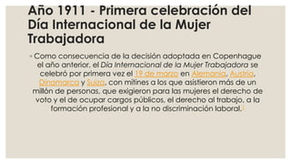 Año 1911 - Primera celebración del
Día Internacional de la Mujer
Trabajadora
◦ Como consecuencia de la decisión adoptada en Copenhague
el año anterior, el Día Internacional de la Mujer Trabajadora se
celebró por primera vez el 19 de marzo en Alemania, Austria,
Dinamarca y Suiza, con mítines a los que asistieron más de un
millón de personas, que exigieron para las mujeres el derecho de
voto y el de ocupar cargos públicos, el derecho al trabajo, a la
formación profesional y a la no discriminación laboral.1

 