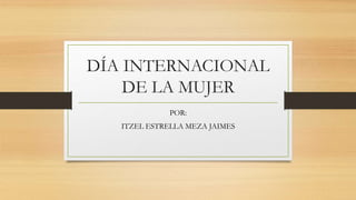 DÍA INTERNACIONAL
DE LA MUJER
POR:
ITZEL ESTRELLA MEZA JAIMES
 