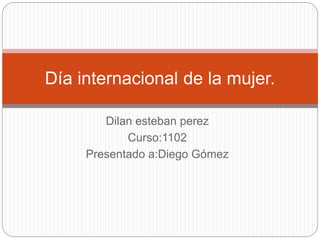 Dilan esteban perez
Curso:1102
Presentado a:Diego Gómez
Día internacional de la mujer.
 