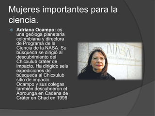 Mujeres importantes para la
ciencia.
 Adriana Ocampo: es
una geóloga planetaria
colombiana y directora
de Programa de la
Ciencia de la NASA. Su
búsqueda se dirigió al
descubrimiento del
Chicxulub cráter de
impacto. Ha dirigido seis
expediciones de
búsqueda al Chicxulub
sitio de impacto.
Ocampo y sus colegas
también descubrieron el
Aorounga en Cadena de
Cráter en Chad en 1996
 