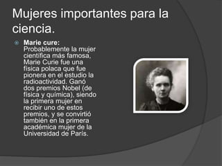 Mujeres importantes para la
ciencia.
 Marie cure:
Probablemente la mujer
científica más famosa,
Marie Curie fue una
física polaca que fue
pionera en el estudio la
radioactividad. Ganó
dos premios Nobel (de
física y química), siendo
la primera mujer en
recibir uno de estos
premios, y se convirtió
también en la primera
académica mujer de la
Universidad de París.
 