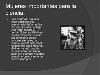 Mujeres importantes para la
ciencia.
 Lisa meither: Fue una
física austriaca que
descubrió la fisión nuclear,
hito por el cual su colega
Otto Hahn recibió el
premio Nobel en 1944, en
un polémico caso que se
cita como uno de los
mayores ejemplos de
cómo el comité del Nobel
ha ignorado a las mujeres.
Meitner trabajó durante
muchos años con Hahn,
quien era químico, y juntos
descubrieron una serie de
nuevos isotopos.
 