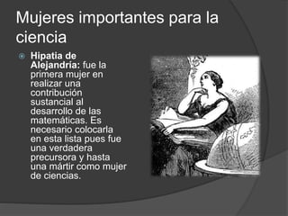 Mujeres importantes para la
ciencia
 Hipatia de
Alejandría: fue la
primera mujer en
realizar una
contribución
sustancial al
desarrollo de las
matemáticas. Es
necesario colocarla
en esta lista pues fue
una verdadera
precursora y hasta
una mártir como mujer
de ciencias.
 