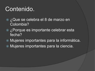 Contenido.
 ¿Que se celebra el 8 de marzo en
Colombia?
 ¿Porque es importante celebrar esta
fecha?
 Mujeres importantes para la informática.
 Mujeres importantes para la ciencia.
 