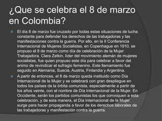 ¿Que se celebra el 8 de marzo
en Colombia?
 El día 8 de marzo fue cruzado por todas estas situaciones de lucha
constante para defender los derechos de las trabajadoras y las
manifestaciones contra la guerra. Por ello, en la II Conferencia
Internacional de Mujeres Socialistas, en Copenhague en 1910, se
propuso el 8 de marzo como día de celebración de la Mujer
Trabajadora. Clara Zetkin, líder del movimiento alemán de mujeres
socialistas, fue quien propuso este día para celebrar a favor del
animo de revindicar el sufragio femenino. Este llamamiento fue
seguido en Alemania, Suecia, Austria, Finlandia y Argentina.
 A partir de entonces, el 8 de marzo queda instituido como Día
Internacional de la Mujer y se celebrará con gran despliegue en
todos los países de la órbita comunista, especialmente a partir de
los años veinte, con el nombre de Día Internacional de la Mujer. En
Occidente, serán los partidos comunistas los que convoquen a esta
celebración, y de esta manera, el Día Internacional de la Mujer
surge para hacer propaganda a favor de los derechos laborales de
las trabajadoras y manifestación contra la guerra.
 