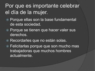 Por que es importante celebrar
el día de la mujer.
 Porque ellas son la base fundamental
de esta sociedad.
 Porque se tienen que hacer valer sus
derechos.
 Recordarles que no están solas.
 Felicitarlas porque que son mucho mas
trabajadoras que muchos hombres
actualmente.
 