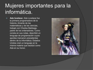 Mujeres importantes para la
informática.
 Ada lovelace: Ada Lovelace fue
la primera programadora de la
historia. Amante de las
matemáticas y de las ciencias,
trabajó con Charles Babbage,
padre de los ordenadores. Como
consta en sus notas, describió un
lenguaje de programación cuyos
aportes marcaron precedentes
dentro de la informática. Estados
Unidos creó un lenguaje en la
misma materia que bautizó como
Ada en su honor.
 
