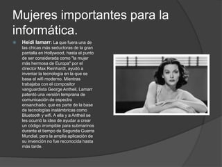 Mujeres importantes para la
informática.
 Heidi lamarr: La que fuera una de
las chicas más seductoras de la gran
pantalla en Hollywood, hasta el punto
de ser considerada como "la mujer
más hermosa de Europa" por el
director Max Reinhardt, ayudó a
inventar la tecnología en la que se
basa el wifi moderno. Mientras
trabajaba con el compositor
vanguardista George Antheil, Lamarr
patentó una versión temprana de
comunicación de espectro
ensanchado, que es parte de la base
de tecnologías inalámbricas como
Bluetooth y wifi. A ella y a Antheil se
les ocurrió la idea de ayudar a crear
un código irrompible para submarinos
durante el tiempo de Segunda Guerra
Mundial, pero la amplia aplicación de
su invención no fue reconocida hasta
más tarde.
 