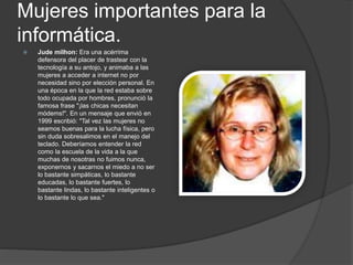 Mujeres importantes para la
informática.
 Jude milhon: Era una acérrima
defensora del placer de trastear con la
tecnología a su antojo, y animaba a las
mujeres a acceder a internet no por
necesidad sino por elección personal. En
una época en la que la red estaba sobre
todo ocupada por hombres, pronunció la
famosa frase "¡las chicas necesitan
módems!". En un mensaje que envió en
1999 escribió: "Tal vez las mujeres no
seamos buenas para la lucha física, pero
sin duda sobresalimos en el manejo del
teclado. Deberíamos entender la red
como la escuela de la vida a la que
muchas de nosotras no fuimos nunca,
exponernos y sacarnos el miedo a no ser
lo bastante simpáticas, lo bastante
educadas, lo bastante fuertes, lo
bastante lindas, lo bastante inteligentes o
lo bastante lo que sea."
 