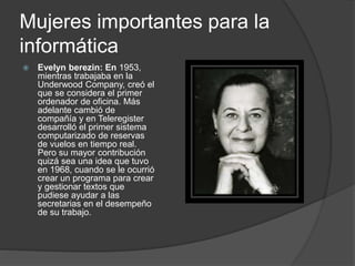 Mujeres importantes para la
informática
 Evelyn berezin: En 1953,
mientras trabajaba en la
Underwood Company, creó el
que se considera el primer
ordenador de oficina. Más
adelante cambió de
compañía y en Teleregister
desarrolló el primer sistema
computarizado de reservas
de vuelos en tiempo real.
Pero su mayor contribución
quizá sea una idea que tuvo
en 1968, cuando se le ocurrió
crear un programa para crear
y gestionar textos que
pudiese ayudar a las
secretarias en el desempeño
de su trabajo.
 