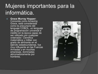 Mujeres importantes para la
informática.
 Grace Murray Hopper:
Conocida como Amazing
Grace, está considerada
como la precursora del
lenguaje COBOL, un lenguaje
de programación universal e
inédito en la época capaz de
ser utilizado por cualquier
ordenador. Científica
matemática y militar con
grado de almirante en el
ejército estadounidense, fue
muy influyente en las Fuerzas
Armadas y en muchas
empresas, dominadas
abrumadoramente por
hombres.
 