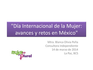 "Día Internacional de la Mujer:
avances y retos en México"
Mtra. Blanca Olivia Peña
Consultora independiente
14 de marzo de 2014
La Paz, BCS
 