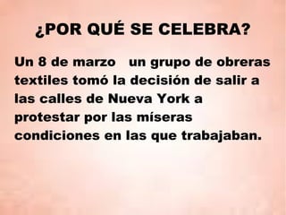 ¿POR QUÉ SE CELEBRA?
Un 8 de marzo un grupo de obreras
textiles tomó la decisión de salir a
las calles de Nueva York a
protestar por las míseras
condiciones en las que trabajaban.
 
