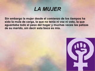 LA MUJER
Sin embargo la mujer desde el comienzo de los tiempos ha
sido la mula de carga, la que no tenía ni voz ni voto, la que
aguantaba todo el peso del hogar y muchas veces las palizas
de su marido, sin decir esta boca es mía.
 
