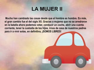 LA MUJER II
Mucho han cambiado las cosas desde que el hombre es hombre. Es más,
el gran cambio fue el del siglo XX. Gracias a mujeres que no se arredraron
en la batalla ahora podemos votar, conducir un coche, abrir una cuenta
corriente, tener la custodia de los hijos, irnos de casa de nuestros padres
para ir a vivir solas, en definitiva, ¡SOMOS LIBRES!
 