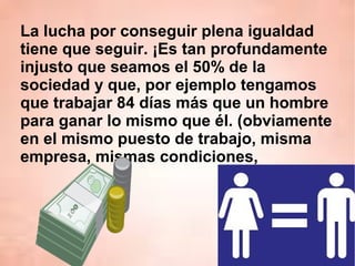 La lucha por conseguir plena igualdad
tiene que seguir. ¡Es tan profundamente
injusto que seamos el 50% de la
sociedad y que, por ejemplo tengamos
que trabajar 84 días más que un hombre
para ganar lo mismo que él. (obviamente
en el mismo puesto de trabajo, misma
empresa, mismas condiciones,
 