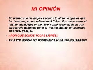 MI OPINIÓN

Yo pienso que las mujeres somos totalmente iguales que
los hombres, no me refiero en el físico. Nos merecemos el
mismo sueldo que un hombre, como ya he dicho en una
diapositiva debemos tener el mismo sueldo, en la misma
empresa, trabajo...

¡¡POR QUE SOMOS TODAS LIBRES!!

EN ESTE MUNDO NO PODRÍAMOS VIVIR SIN MUJERES!!!!
 