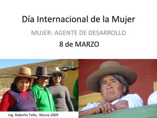 Día Internacional de la Mujer MUJER: AGENTE DE DESARROLLO 8 de MARZO Ing. Roberto Tello,  Marzo 2009 