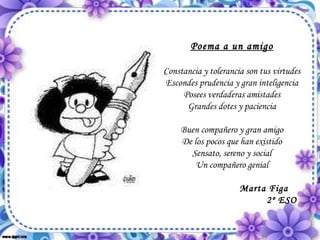 Poema a un amigo Constancia y tolerancia son tus virtudes Escondes prudencia y gran inteligencia Posees verdaderas amistades Grandes dotes y paciencia Buen compañero y gran amigo De los pocos que han existido Sensato, sereno y social Un compañero genial                       Marta Figa 2º ESO 