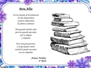 Para Alba En la estación de la primavera los dos despertamos y juntos empezamos la primera caminata Han pasado muchos años pero los guardo marcados por tu alegría y simpatía Eres una gran persona  y sé que puedo contar cuando lo pueda necesitar  con tu compañía. Arnau Verdier 3º ESO 