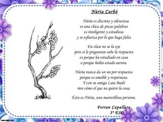 Núria Carbó Núria es discreta y silenciosa es una chica de pocas palabras es inteligente y estudiosa y se esfuerza por lo que haga falta En clase no se la oye pero si le preguntan sabe la respuesta es porque ha estudiado en casa o porque había estado atenta. Núria nunca da un no por respuesta porque es amable y respetuosa. Y con su amiga Laia Budó rien cómo el que no quiere la cosa. Ésta es Núria, una maravillosa persona. Ferran Capallera 3º ESO 