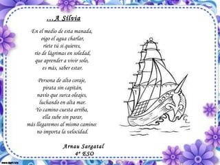  … A Sílvia En el medio de esta manada,  oigo el agua charlar, ríete tú si quieres,  río de lágrimas en soledad, que aprender a vivir solo,  es más, saber estar. Persona de alto coraje,  pirata sin capitán, navío que surca oleajes,  luchando en alta mar. Yo camino cuesta arriba,  ella sube sin parar, más llegaremos al mismo camino:  no importa la velocidad.                                                           Arnau Sargatal 4º ESO 