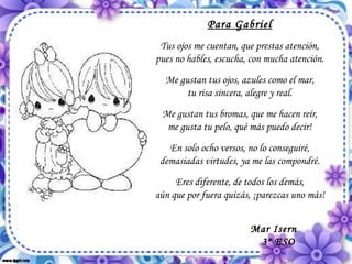 Para Gabriel Tus ojos me cuentan, que prestas atención, pues no hables, escucha, con mucha atención. Me gustan tus ojos, azules como el mar, tu risa sincera, alegre y real. Me gustan tus bromas, que me hacen reír, me gusta tu pelo, qué más puedo decir! En solo ocho versos, no lo conseguiré, demasiadas virtudes, ya me las compondré. Eres diferente, de todos los demás, aún que por fuera quizás, ¡parezcas uno más!  Mar Isern 3º ESO 