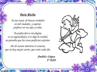 Para Richa Ya me cansé, de buscar verdades en mil ciudades, y esperar, prefiero ver tus ojos y volar. Tu perfección es mi alegría, es tu ingenuidad,y si te digo la verdad, no pensaba que las cosas perfectas existían. Me di cuenta mientras te conocía, que no hay mayor suerte, que verte cada día. Andrés López 3º ESO 