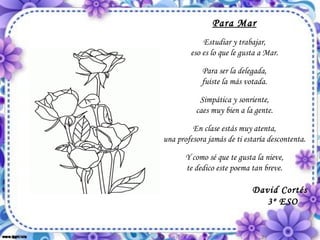 Para Mar Estudiar y trabajar, eso es lo que le gusta a Mar. Para ser la delegada, fuiste la más votada. Simpática y sonriente, caes muy bien a la gente. En clase estás muy atenta, una profesora jamás de ti estaría descontenta. Y como sé que te gusta la nieve, te dedico este poema tan breve. David Cortés 3º ESO 