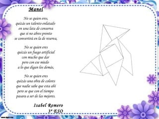 Manel No se quien eres, quizás un talento enlatado  en una lata de conserva que si no abres pronto se convertirá en la de reserva, No se quien eres quizás un fuego artificial con mucho que dar  pero con ese miedo  a lo que digan los demás, No se quien eres quizás una obra de colores que nadie sabe que esta ahí pero se que con el tiempo  pasara a ser de las mejores. Isabel Romero 3º ESO 