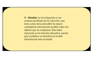 3.- Estudiar: La investigación es un
examen profundo de la colección, que
tiene como meta descubrir la mayor
cantidad de información posible sobre los
objetos que la componen. Esta labor
repercute en la función educativa, puesto
que el público se beneficia al recibir
información más acertada.
 