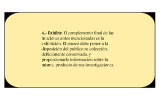 4.- Exhibir: El complemento final de las
funciones antes mencionadas es la
exhibición. EI museo debe poner a la
disposición del publico su colección,
debidamente conservada, y
proporcionarle información sobre la
misma, producto de sus investigaciones.
 