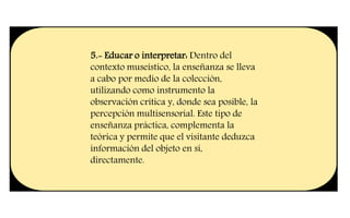 5.- Educar o interpretar: Dentro del
contexto museístico, la enseñanza se lleva
a cabo por medio de la colección,
utilizando como instrumento la
observación crítica y, donde sea posible, la
percepción multisensorial. Este tipo de
enseñanza práctica, complementa la
teórica y permite que el visitante deduzca
información del objeto en sí,
directamente.
 